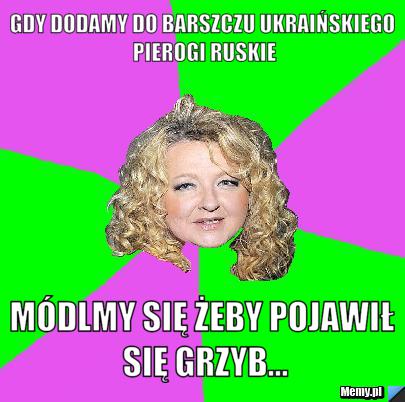 Gdy dodamy do barszczu ukraińskiego pierogi Ruskie Módlmy się żeby pojawił się grzyb...