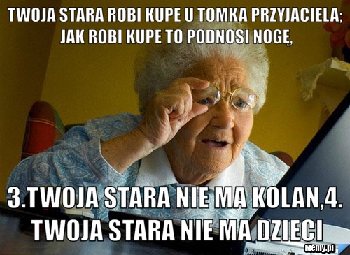 Twoja stara robi kupe u tomka przyjaciela; jak robi kupe to podnosi nogę, 3.twoja stara nie ma kolan,4. twoja stara nie ma dzieci