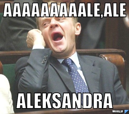 Aaaaaaaaale,ale aleksandra