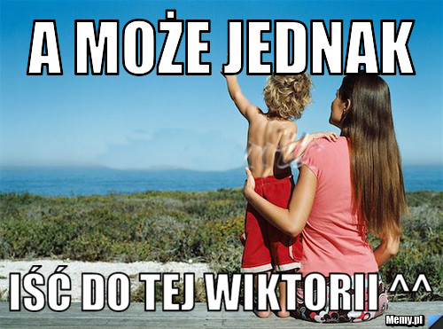 A może jednak  iść do tej Wiktorii ^^ 