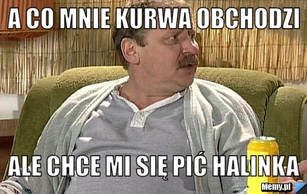 A co mnie kurwa obchodzi ale chce mi się pić Halinka