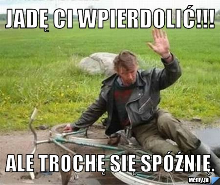 Jadę Ci wpierdolić!!! Ale trochę się spóźnię.