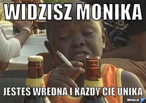 Widzisz Monika Jesteś wredna i każdy Cię unika