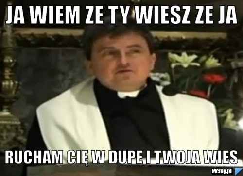 JA WIEM ZE TY WIESZ ZE JA RUCHAM CIĘ W DUPE I TWOJA WIES