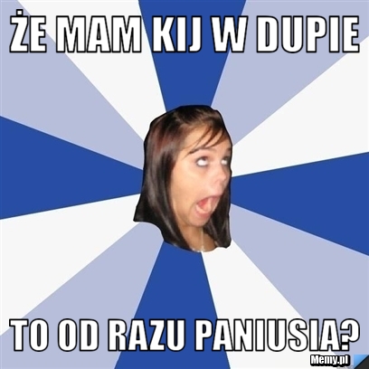 ŻE MAM KIJ W DUPIE TO OD RAZU PANIUSIA?