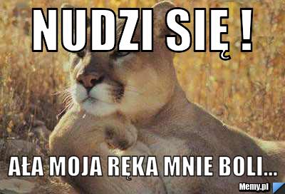 Nudzi się ! ała moja ręka mnie boli...
