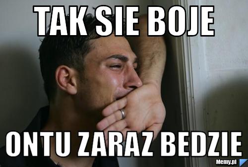 Tak sie boje ontu zaraz bedzie