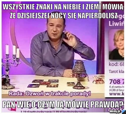 Wszystkie znaki na niebie i ziemi mówią że dzisiejszej nocy się napierdolisz pan wie o czym ja mówię prawda?