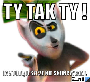 Ty tak ty ! Ja z tobą jeszcze nie skończyłam !