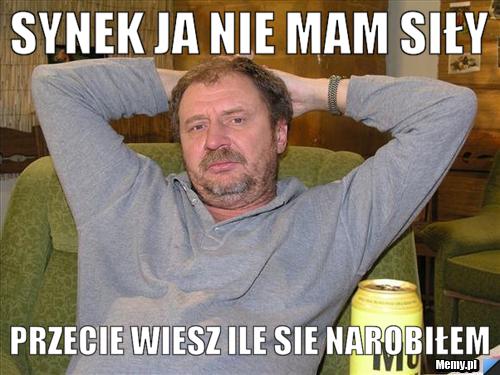 Synek ja nie mam siły przecie wiesz ile sie narobiłem