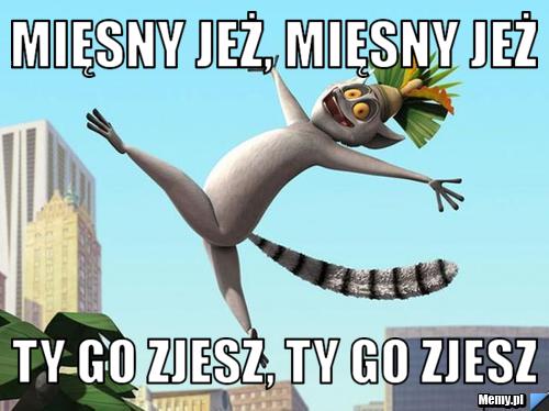 Mięsny jeż, mięsny jeż Ty go zjesz, Ty go zjesz