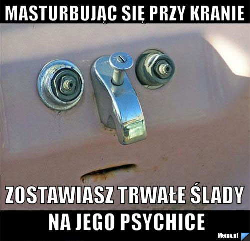 Masturbując się przy kranie zostawiasz trwałe ślady na jego psychice