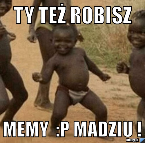 Ty też robisz   Memy  :P Madziu !