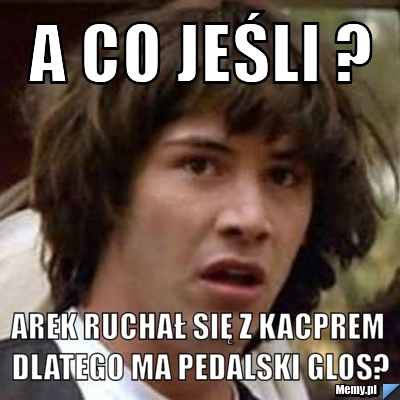 A co jeśli ? Arek ruchał się z Kacprem dlatego ma pedalski glos?