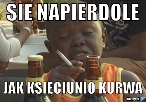 Sie napierdole jak księciunio kurwa