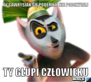 Ty Gawrysiak się podemnie nie podszywaj Ty Głupi człowieku
