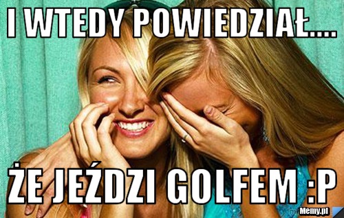 I Wtedy powiedział.... że jeździ golfem P Memy.pl