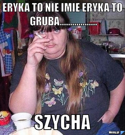 Eryka to nie imie eryka to gruba.................. szycha