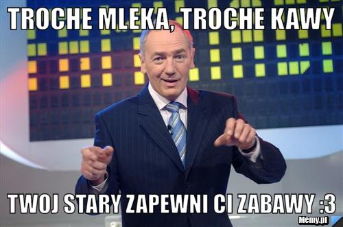 Troche mleka, troche kawy twoj stary zapewni ci zabawy :3