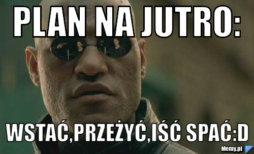 Plan na jutro: wstać,przeżyć,iść spać:D