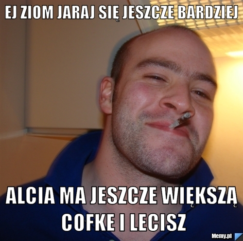 Ej ziom jaraj się jeszcze bardziej  alcia ma jeszcze większą cofke i lecisz