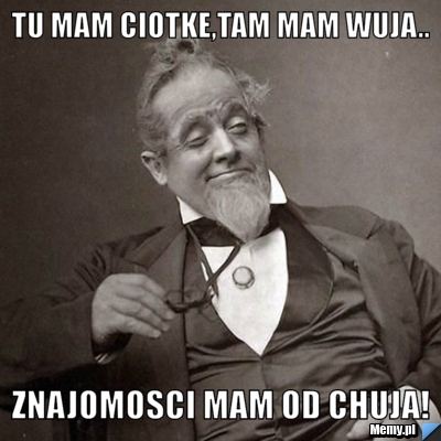 Tu mam ciotke,tam mam wuja.. znajomosci mam od chuja!