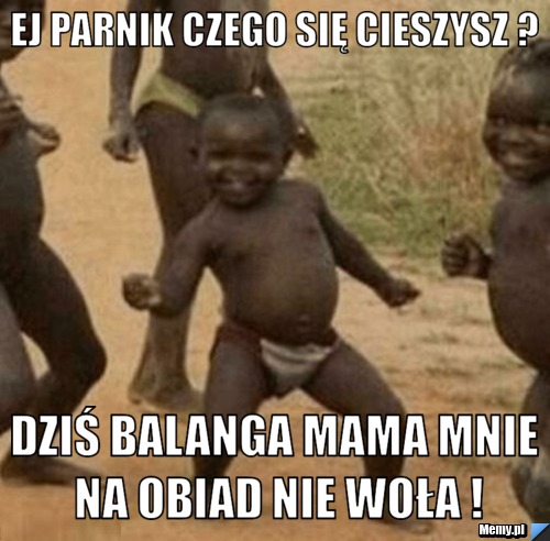 Ej parnik czego się cieszysz ? Dziś balanga mama mnie na obiad nie woła !