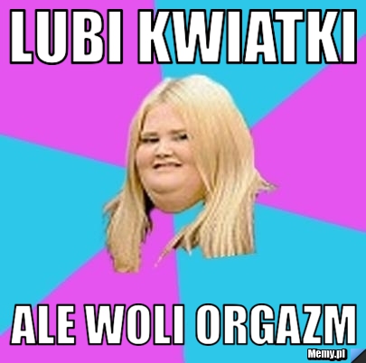 Lubi kwiatki ale woli orgazm
