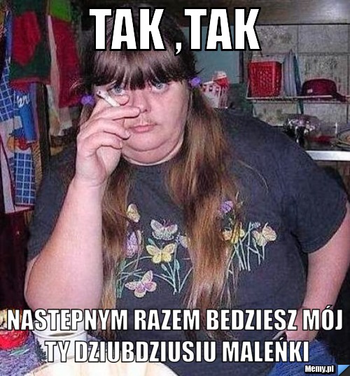 Tak ,tak nastepnym razem bedziesz mój ty dziubdziusiu maleńki