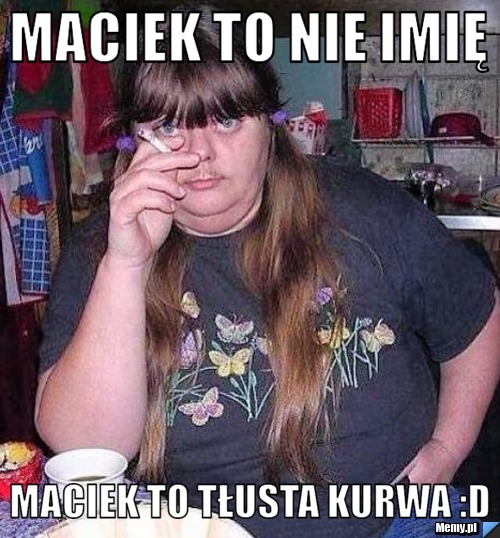 Maciek to nie imię maciek to tłusta kurwa :D