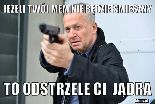 Jeżeli twój mem nie będzie smieszny to odstrzele ci  jądra  
