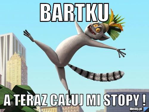 Bartku  a teraz całuj mi stopy ! 