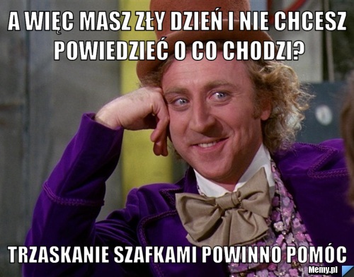 A więc masz zły dzień i nie chcesz powiedzieć o co chodzi? trzaskanie szafkami powinno pomóc