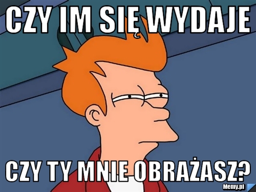 Czy im się wydaje  czy ty mnie obrażasz?