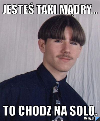 Jesteś taki mądry... To chodz na solo.