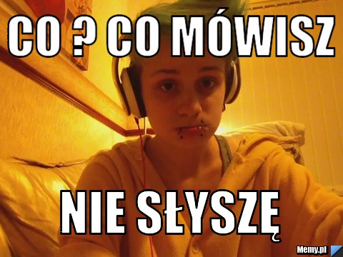 Co ? co m&oacute;wisz  nie słyszę 
