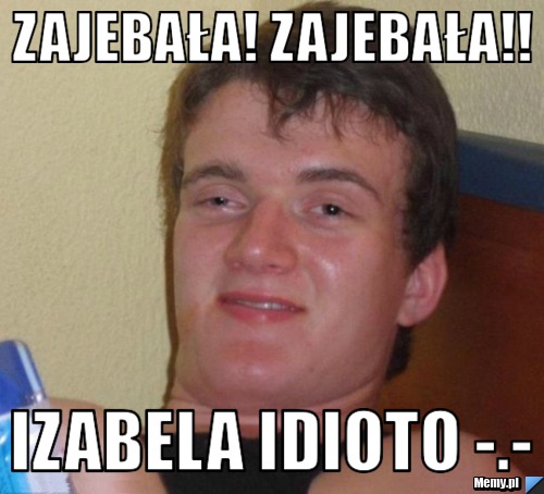 Zajebała! Zajebała!! Izabela idioto -.-