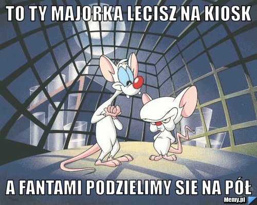 To ty majorka lecisz na kiosk  a fantami podzielimy sie na pół 