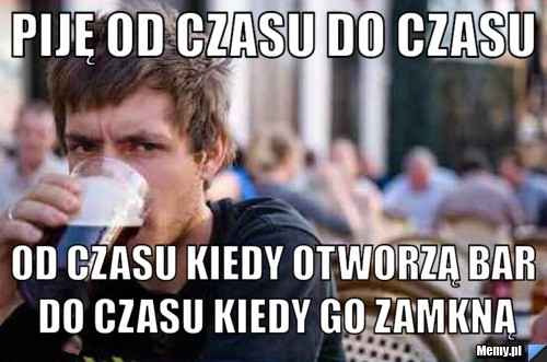 Piję od czasu do czasu Od czasu kiedy otworzą bar do czasu kiedy go zamkną