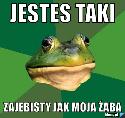Jestes taki  zajebisty jak moja żaba