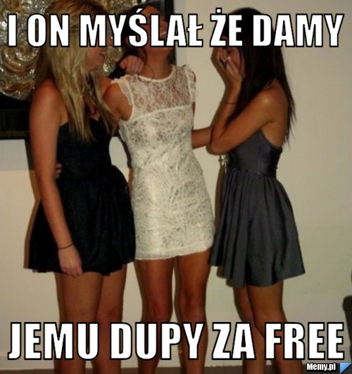 I on myślał że damy jemu dupy za free