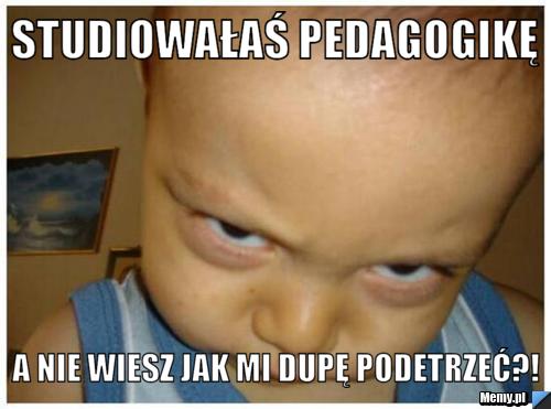 Studiowałaś pedagogikę a nie wiesz jak mi dupę podetrzeć?!