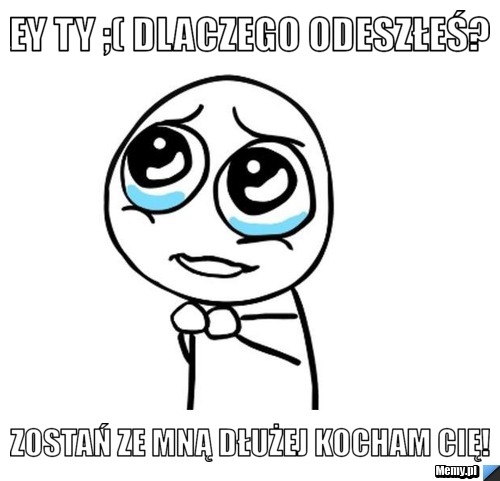 Ey Ty ;( Dlaczego odeszłeś? Zostań ze mną dłużej kocham Cię!