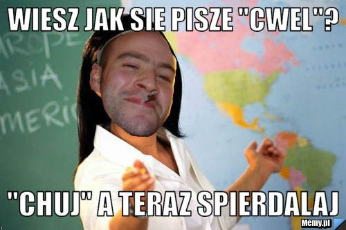 Wiesz jak sie pisze "CWEL"? "CHUJ" A teraz spierdalaj