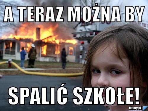 A teraz można by  Spalić szkołe!