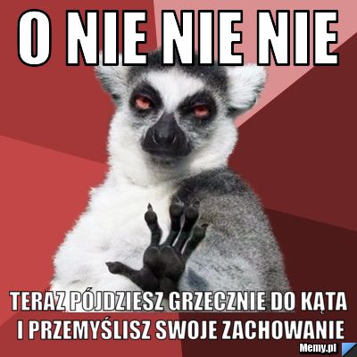 O nie nie nie teraz pójdziesz grzecznie do kąta i przemyślisz swoje zachowanie