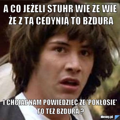 A CO JEŻELI STUHR WIE ŻE WIE ŻE Z TĄ CEDYNIĄ TO BZDURA I CHCIAŁ NAM POWIEDZIĘĆ ŻE 'POKŁOSIE' TO TEŻ BZDURA ?