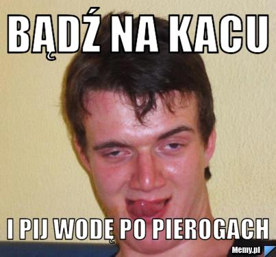 BĄDŹ NA KACU  I pij wodę po pierogach 