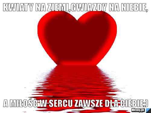 Kwiaty na ziemi,gwiazdy na niebie, a miłość w sercu zawsze dla Ciebie:)