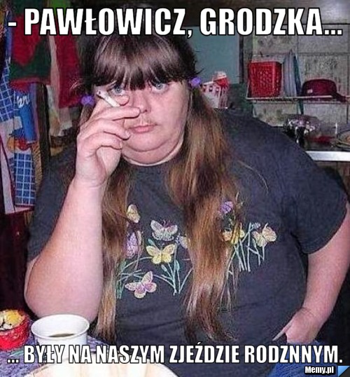 - Pawłowicz, Grodzka... ... były na naszym zjeździe rodznnym.